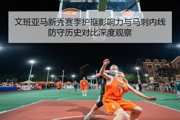 文班亚马新秀赛季护框影响力与马刺内线防守历史对比深度观察