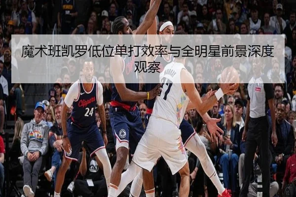 魔术班凯罗低位单打效率与全明星前景深度观察