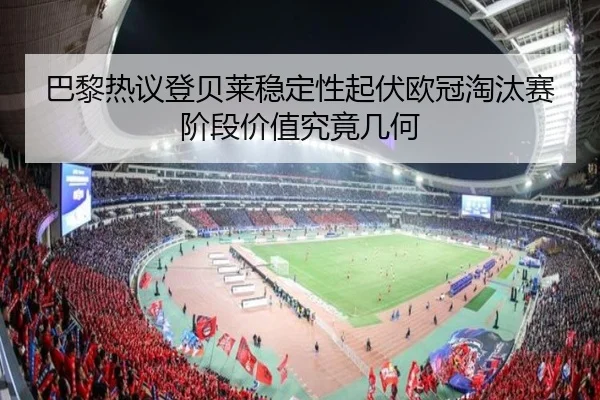 巴黎热议登贝莱稳定性起伏欧冠淘汰赛阶段价值究竟几何