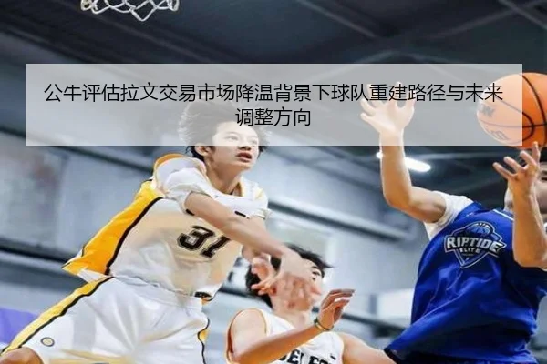 公牛评估拉文交易市场降温背景下球队重建路径与未来调整方向