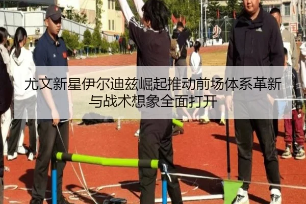 尤文新星伊尔迪兹崛起推动前场体系革新与战术想象全面打开