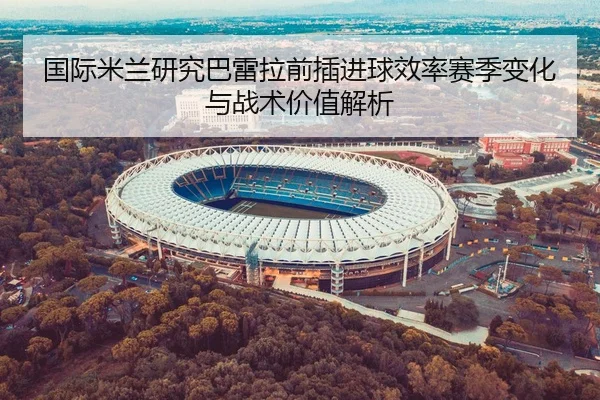 国际米兰研究巴雷拉前插进球效率赛季变化与战术价值解析