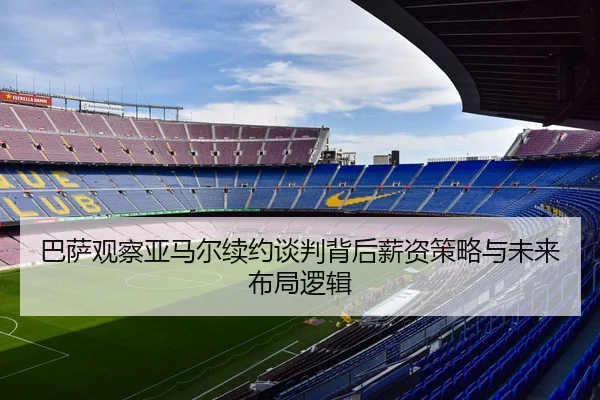 巴萨观察亚马尔续约谈判背后薪资策略与未来布局逻辑