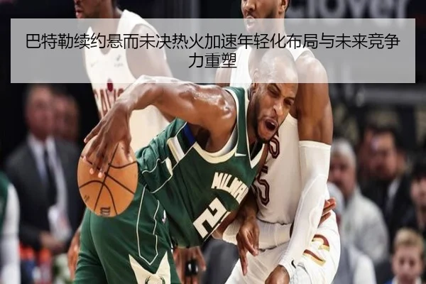 巴特勒续约悬而未决热火加速年轻化布局与未来竞争力重塑