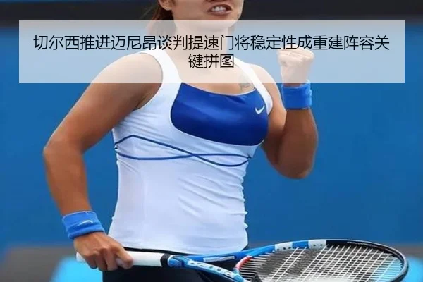 切尔西推进迈尼昂谈判提速门将稳定性成重建阵容关键拼图
